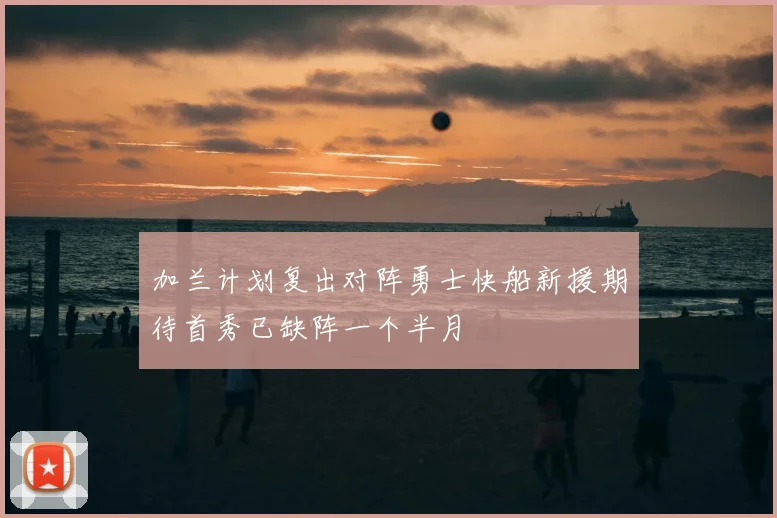 加兰计划复出对阵勇士快船新援期待首秀已缺阵一个半月