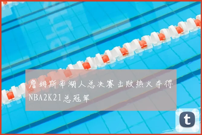 詹姆斯率湖人总决赛击败热火夺得NBA2K21总冠军