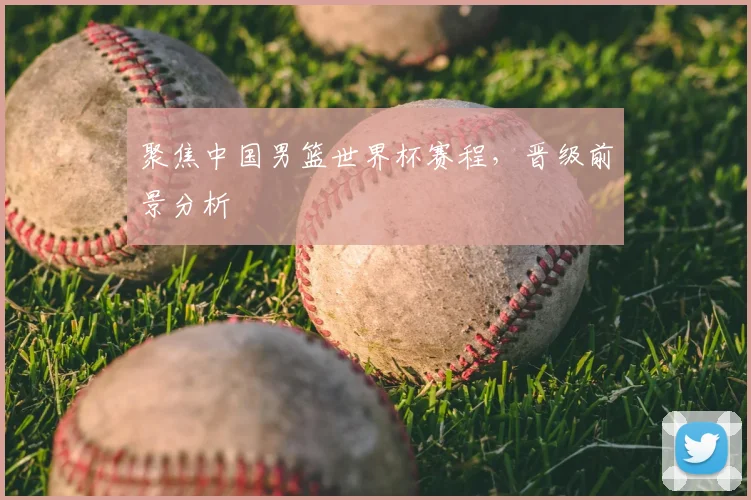 聚焦中国男篮世界杯赛程，晋级前景分析