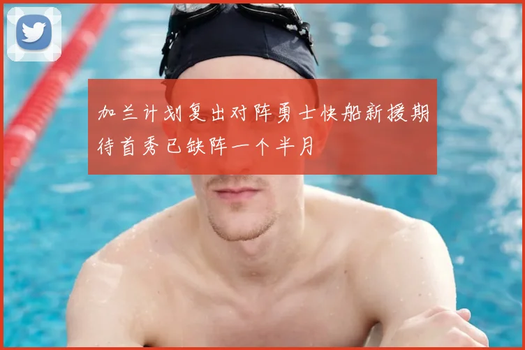 加兰计划复出对阵勇士快船新援期待首秀已缺阵一个半月