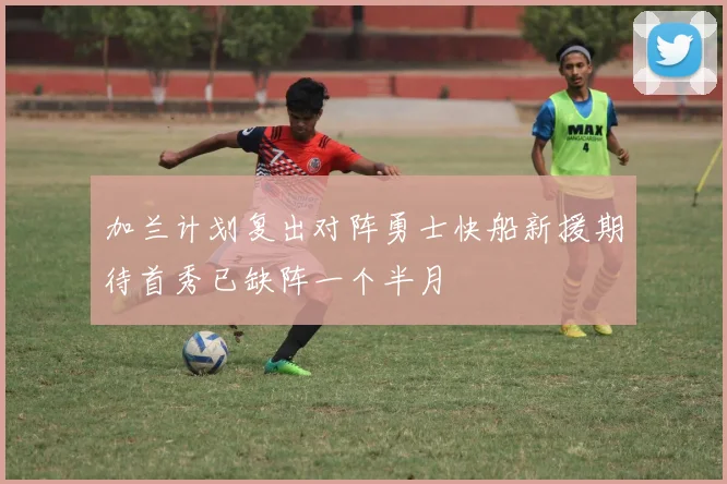 加兰计划复出对阵勇士快船新援期待首秀已缺阵一个半月