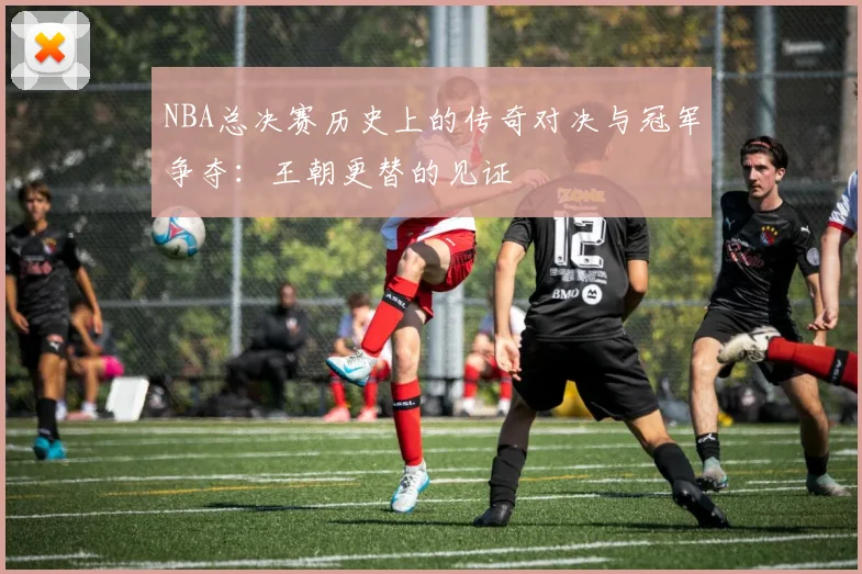 NBA总决赛历史上的传奇对决与冠军争夺:王朝更替的见证