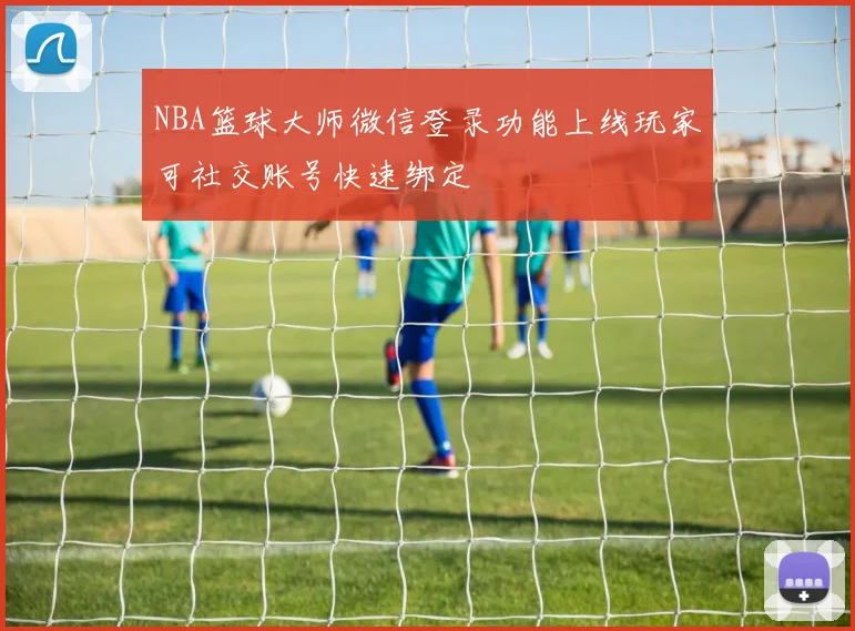 NBA篮球大师微信登录功能上线玩家可社交账号快速绑定