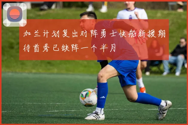 加兰计划复出对阵勇士快船新援期待首秀已缺阵一个半月