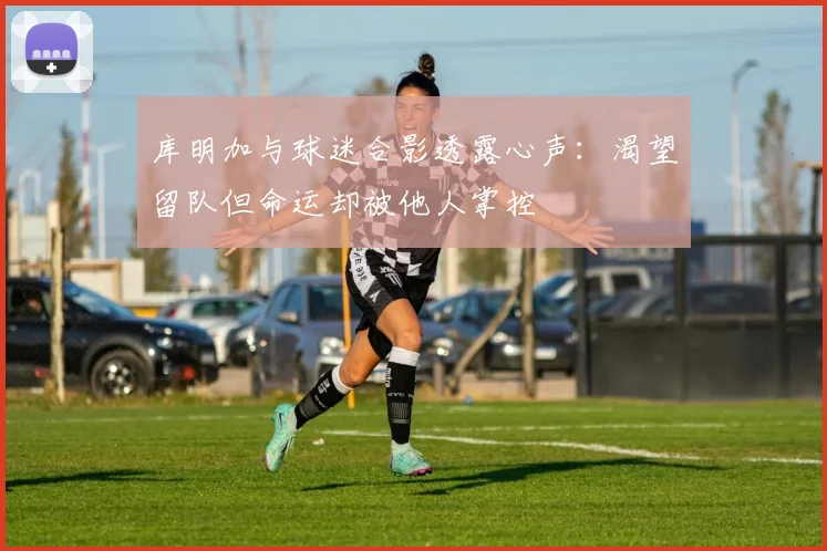 库明加与球迷合影透露心声：渴望留队但命运却被他人掌控