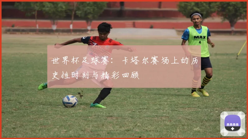 世界杯足球赛：卡塔尔赛场上的历史性时刻与精彩回顾