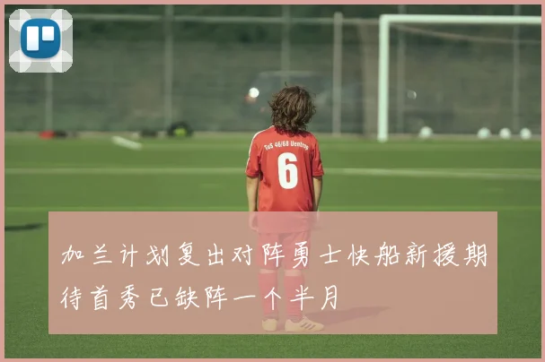 加兰计划复出对阵勇士快船新援期待首秀已缺阵一个半月