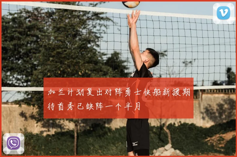 加兰计划复出对阵勇士快船新援期待首秀已缺阵一个半月