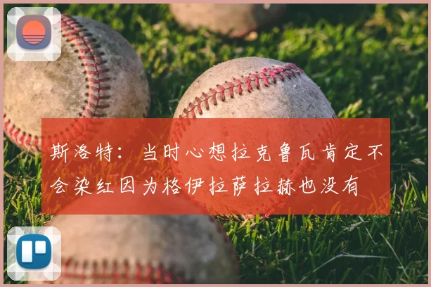 斯洛特:当时心想拉克鲁瓦肯定不会染红因为格伊拉萨拉赫也没有