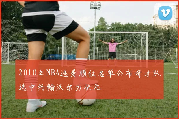 2010年NBA选秀顺位名单公布奇才队选中约翰沃尔为状元
