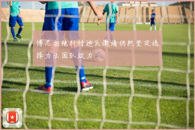 博尼拒绝科特迪瓦邀请仍然坚定选择为法国队效力