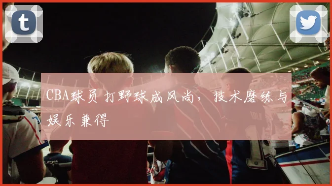 CBA球员打野球成风尚,技术磨练与娱乐兼得