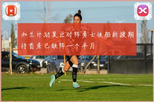 加兰计划复出对阵勇士快船新援期待首秀已缺阵一个半月