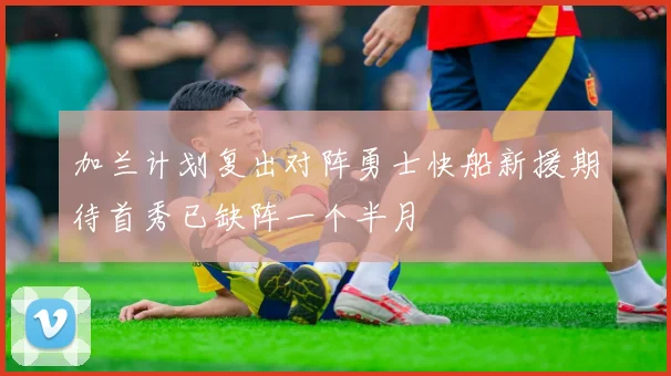 加兰计划复出对阵勇士快船新援期待首秀已缺阵一个半月