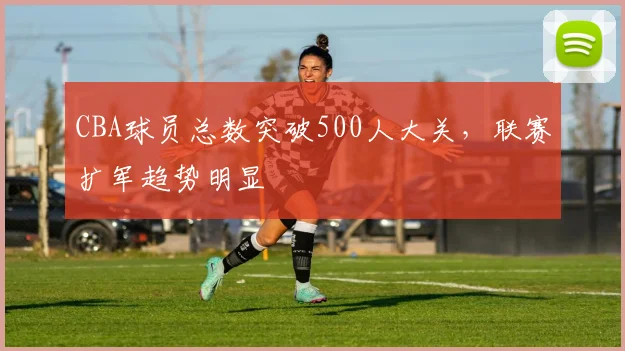 CBA球员总数突破500人大关,联赛扩军趋势明显