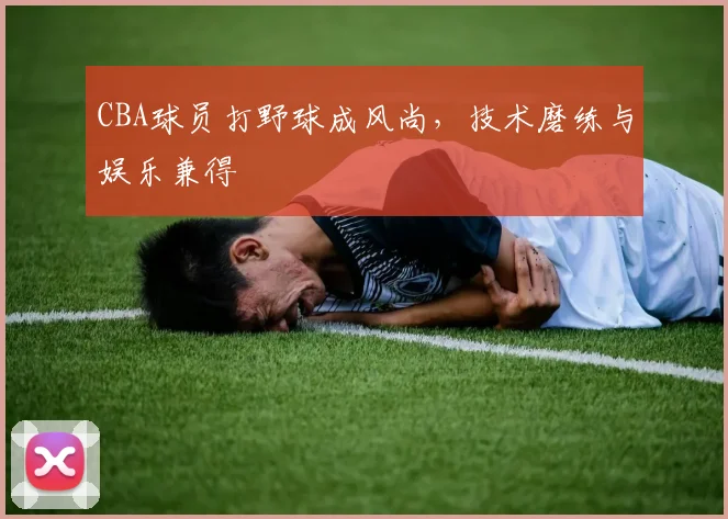 CBA球员打野球成风尚,技术磨练与娱乐兼得