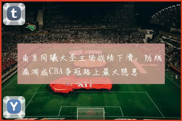 南京同曦大圣主场战绩下滑，防线漏洞成CBA争冠路上最大隐患