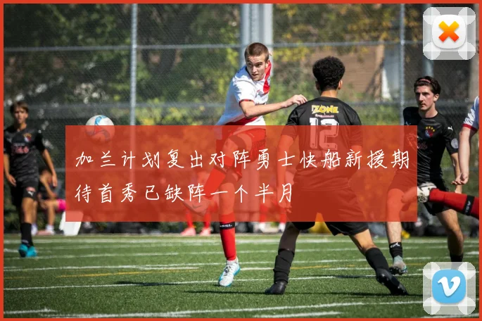 加兰计划复出对阵勇士快船新援期待首秀已缺阵一个半月