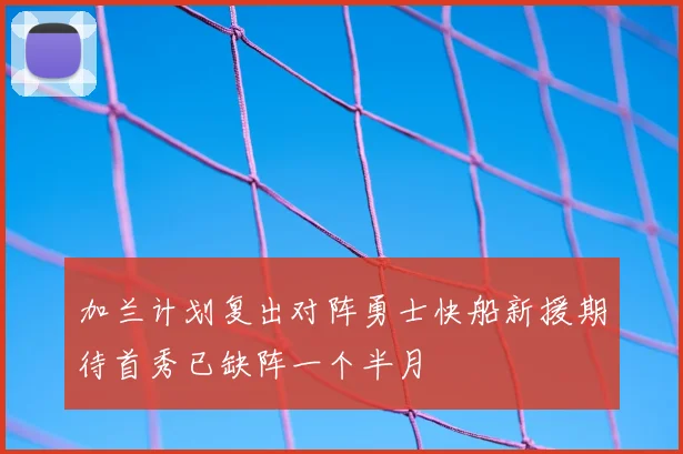 加兰计划复出对阵勇士快船新援期待首秀已缺阵一个半月