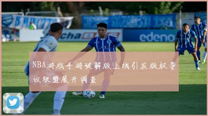 NBA游戏手游破解版上线引发版权争议联盟展开调查