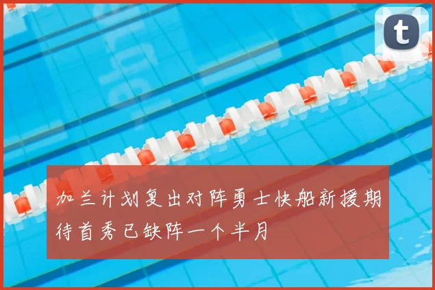 加兰计划复出对阵勇士快船新援期待首秀已缺阵一个半月