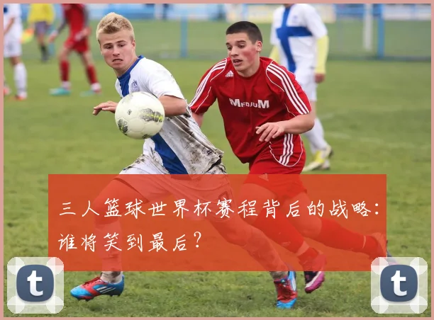 三人篮球世界杯赛程背后的战略：谁将笑到最后？