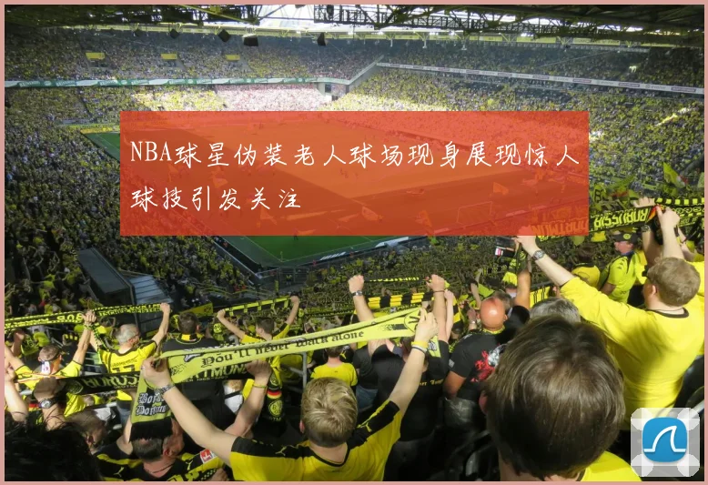 NBA球星伪装老人球场现身展现惊人球技引发关注