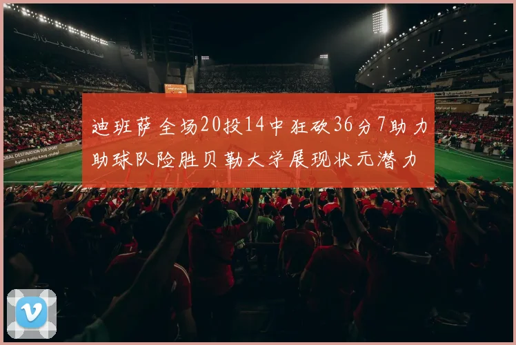 迪班萨全场20投14中狂砍36分7助力助球队险胜贝勒大学展现状元潜力
