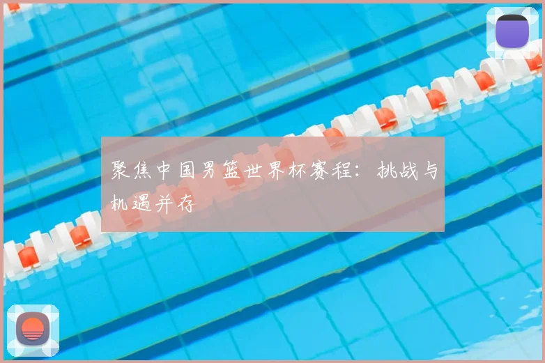 聚焦中国男篮世界杯赛程：挑战与机遇并存