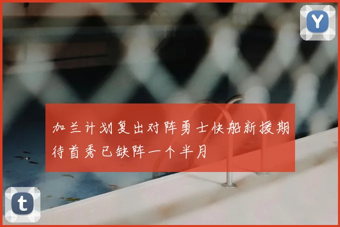 加兰计划复出对阵勇士快船新援期待首秀已缺阵一个半月