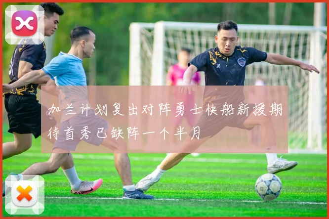 加兰计划复出对阵勇士快船新援期待首秀已缺阵一个半月