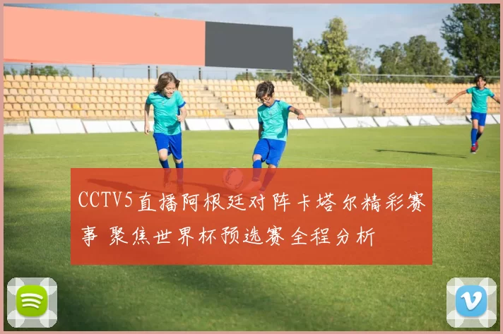 CCTV5直播阿根廷对阵卡塔尔精彩赛事 聚焦世界杯预选赛全程分析