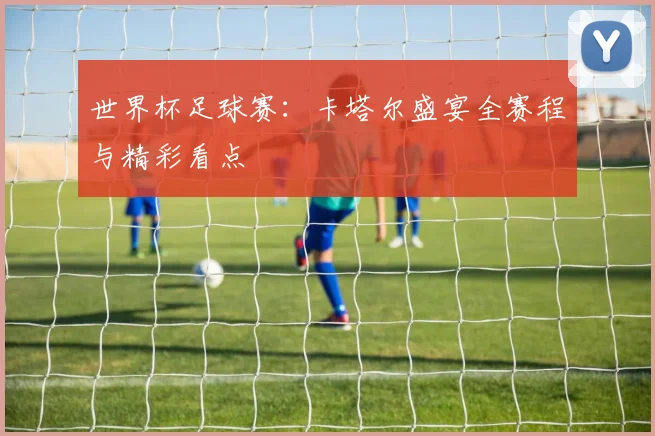 世界杯足球赛：卡塔尔盛宴全赛程与精彩看点