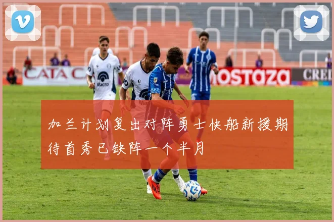 加兰计划复出对阵勇士快船新援期待首秀已缺阵一个半月