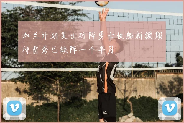 加兰计划复出对阵勇士快船新援期待首秀已缺阵一个半月