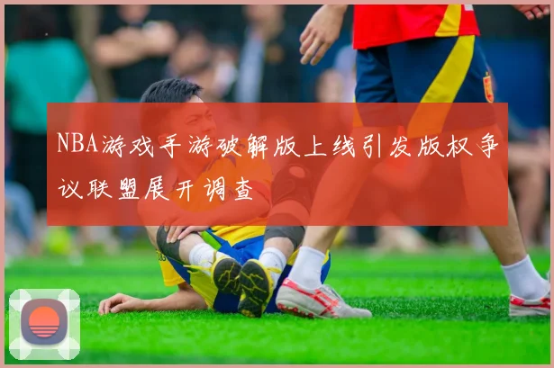 NBA游戏手游破解版上线引发版权争议联盟展开调查