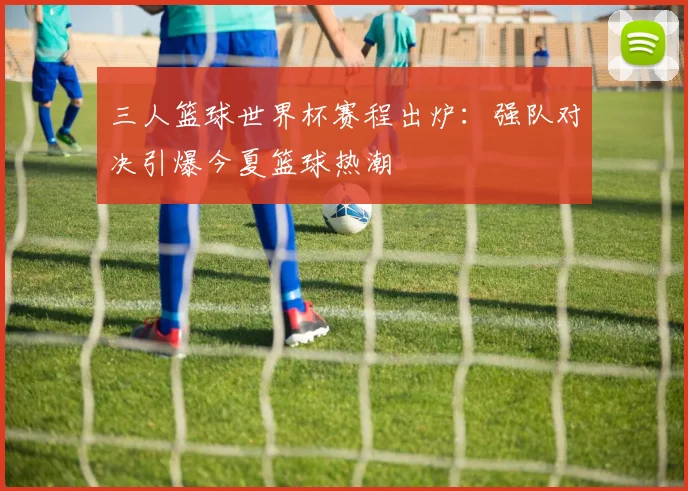 三人篮球世界杯赛程出炉：强队对决引爆今夏篮球热潮