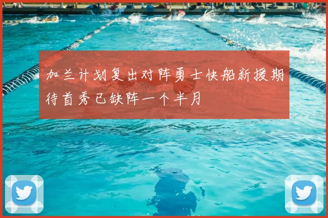 加兰计划复出对阵勇士快船新援期待首秀已缺阵一个半月