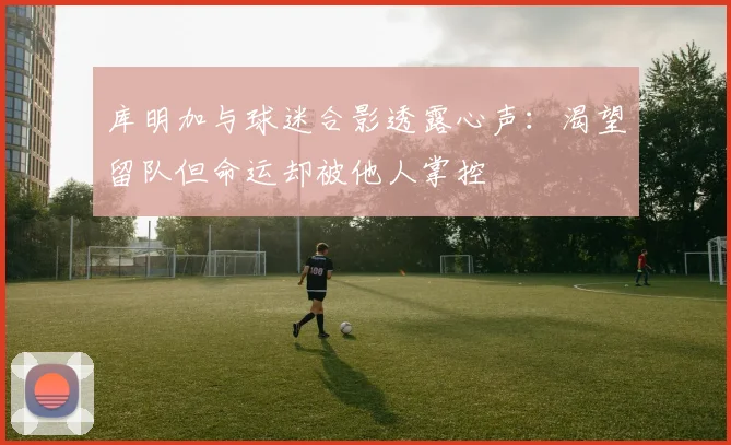 库明加与球迷合影透露心声：渴望留队但命运却被他人掌控