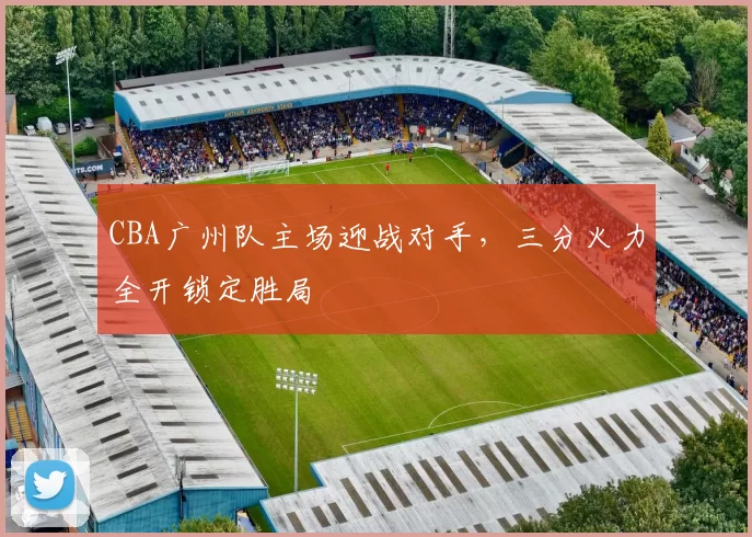 CBA广州队主场迎战对手,三分火力全开锁定胜局