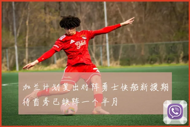 加兰计划复出对阵勇士快船新援期待首秀已缺阵一个半月