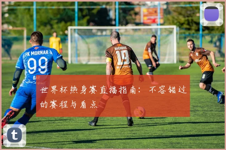 世界杯热身赛直播指南：不容错过的赛程与看点