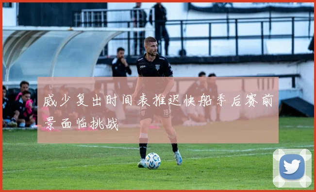 威少复出时间表推迟快船季后赛前景面临挑战
