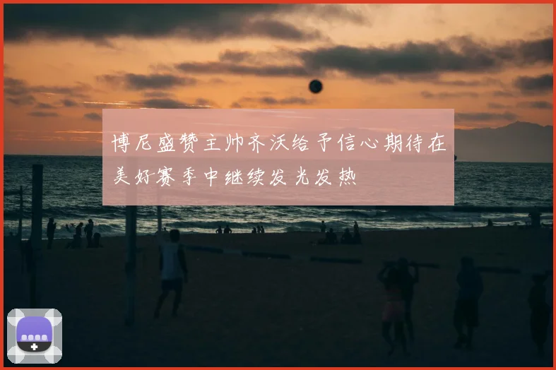 博尼盛赞主帅齐沃给予信心期待在美好赛季中继续发光发热