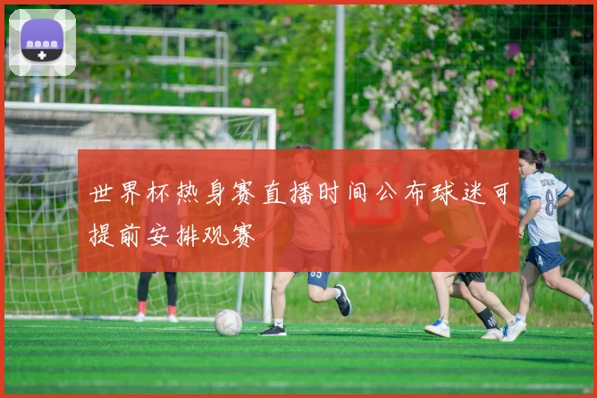 世界杯热身赛直播时间公布球迷可提前安排观赛