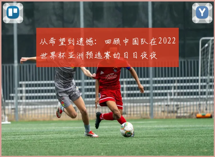 从希望到遗憾：回顾中国队在2022世界杯亚洲预选赛的日日夜夜