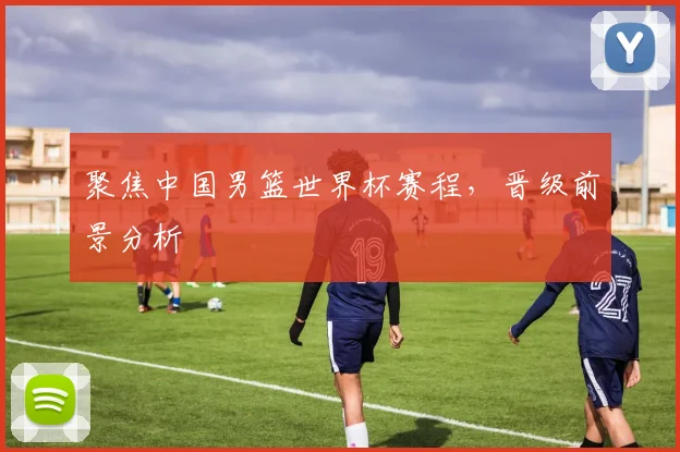 聚焦中国男篮世界杯赛程，晋级前景分析
