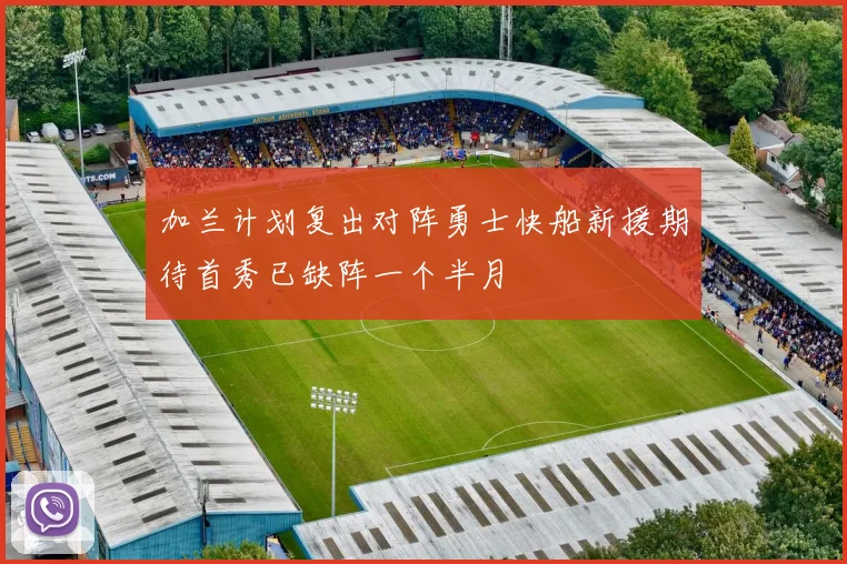 加兰计划复出对阵勇士快船新援期待首秀已缺阵一个半月
