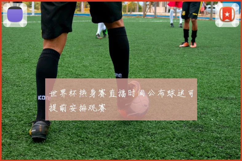 世界杯热身赛直播时间公布球迷可提前安排观赛