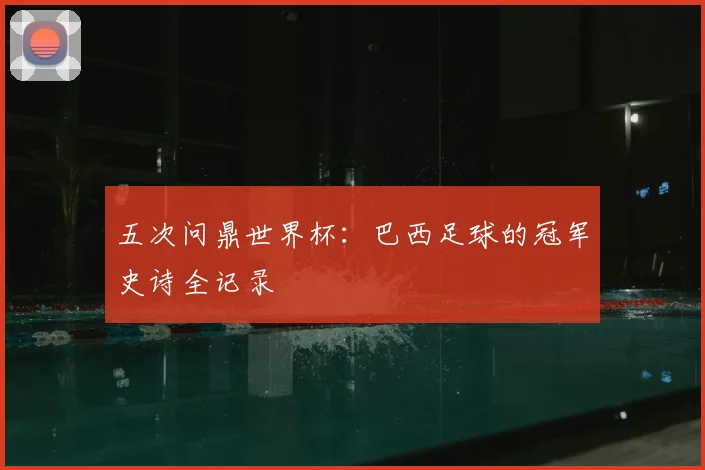 五次问鼎世界杯：巴西足球的冠军史诗全记录